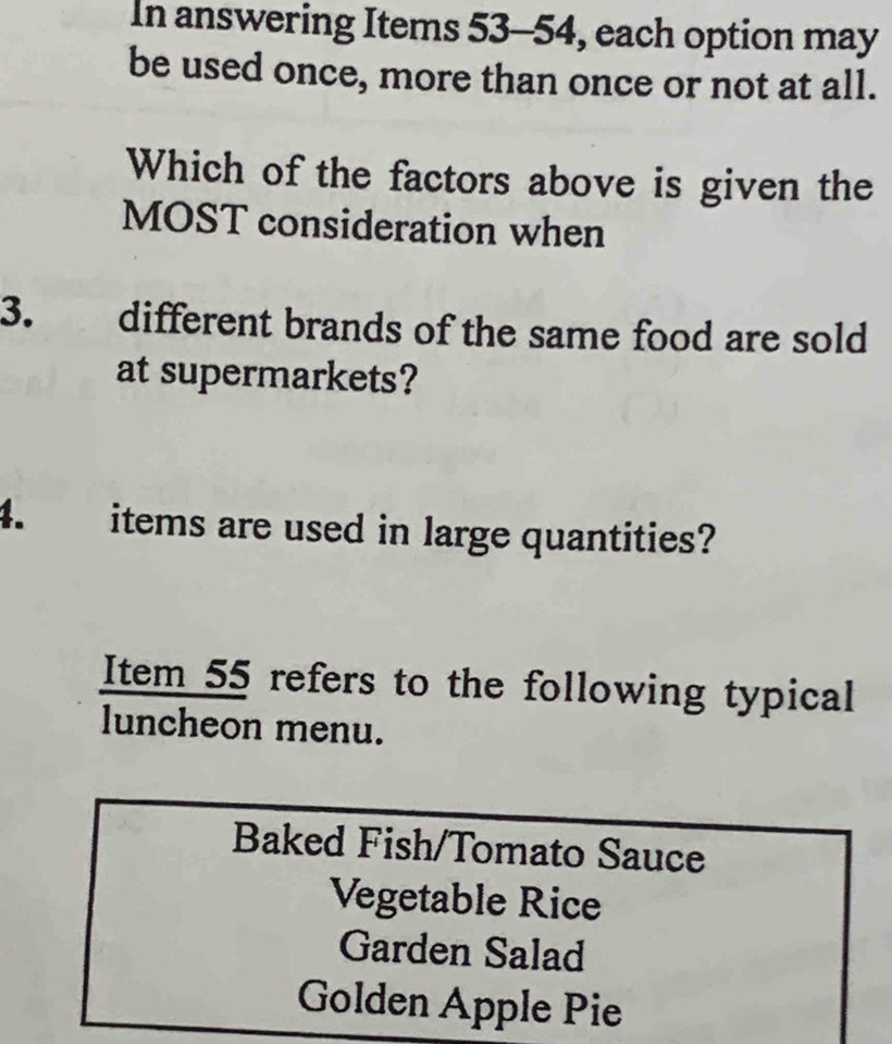 In answering Items 53-54, each option may 
be used once, more than once or not at all. 
Which of the factors above is given the 
MOST consideration when 
3. different brands of the same food are sold 
at supermarkets? 
4. items are used in large quantities? 
Item 55 refers to the following typical 
luncheon menu. 
Baked Fish/Tomato Sauce 
Vegetable Rice 
Garden Salad 
Golden Apple Pie