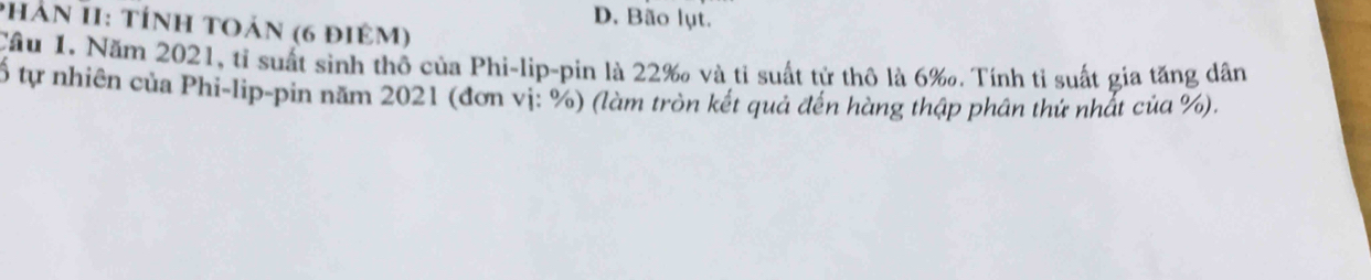 D. Bão lụt.
phân II: tính toản (6 điêm)
Cầu 1. Năm 2021, tỉ suất sinh thô của Phi-lip-pin là 22 ‰ và tỉ suất tử thô là 6 ‰. Tính tỉ suất gia tăng dân
ố tự nhiên của Phi-lip-pin năm 2021 (đơn vị: %) (làm tròn kết quả đến hàng thập phân thứ nhất của %).