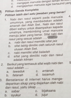 D. meD
c. mengajak manusia dengan leman UI
d. mengajarkan manusia agar bertauhid yan
B. Pilihan Ganda Kompleks
Pilihlah lebih dari satu jawaban yang benar!
1. Nabi dan rasul seperti pada manusia 4.
umumnya, yang membedakan adalah
amanah dari Allah Swt.. Nabi dan rasul
diberi wahyu untuk disampaikan kepada
umatnya, membimbing umat manusia
menuju jalan yang benar. Sifat nabi dan
rasul yang sesuai adalah HDTS
a. nabi dan rasul memiliki sifat jaiz
b. sifat tablig dimiliki oleh seluruh rasul
utusan Allah Swt.
c. nabi memiliki sifat baladah
d. sifat yang dimiliki nabi dan rasul
adalah kitman
2. Berikut yang termasuk sifat wajib nabi dan 5
rasul adalah ....
a. tawaduk c. amanah
b. fatanah d. tasamuh
3. Berselancar di internet harus menge-
depankan sikap yang diajarkan oleh nabi
dan rasul, yaitu sikap ....
a. sabar c. bijaksana
b. syukur d. jujur