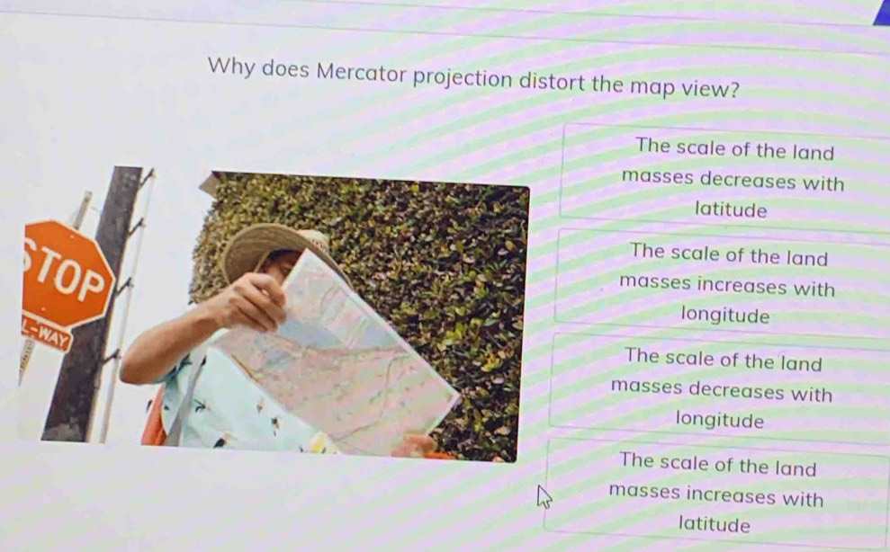 Why does Mercator projection distort the map view?
The scale of the land
masses decreases with
latitude
The scale of the land
masses increases with
longitude
The scale of the land
masses decreases with
longitude
The scale of the land
masses increases with
latitude