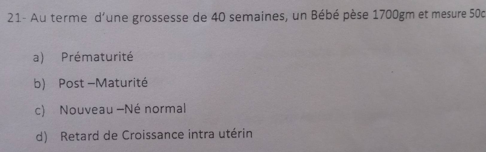 21- Au terme d'une grossesse de 40 semaines, un Bébé pèse 1700gm et mesure 50c
a) Prématurité
b) Post -Maturité
c) Nouveau -Né normal
d) Retard de Croissance intra utérin