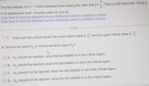 The test statistic of z=-0.69 is obtained when testing the claim that p . This is a left-tailed test. Using a
0.10 significance level, complete parts (a) and (b).
Click here to view the standard normal distribution table for negative z scores.
Click here to view the standard normal distribution table for positive z scores.
B. There are two critical values; the lower critical value is □ and the upper critical value is □. 
b. Should we reject H_0 or should we fail to reject H_0 2
A. H_0 should be rejected, since the test statistic is in the critical region.
B. H_0 should be rejected, since the test statistic is not in the critical region.
C. H_0 should not be rejected, since the test statistic is not in the critical region.
D. H_0 should not be rejected, since the test statistic is in the critical region.