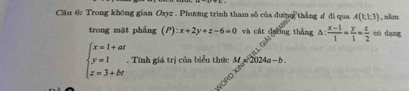 Trong không gian Oxyz. Phương trình tham số của đườy g thẳng d đi qua A(1;1;3) , nằm 
trong mặt phẳng (P): x+2y+z-6=0 và cất đường thẳng △ : (x-1)/1 = y/1 = z/2  có dạng
beginarrayl x=1+at y=1 z=3+btendarray.. Tính giá trị của biểu thức M 2024a-b. 
WORD X