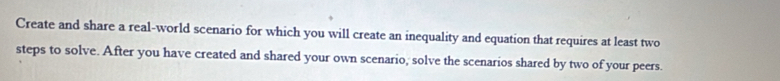 Create and share a real-world scenario for which you will create an inequality and equation that requires at least two 
steps to solve. After you have created and shared your own scenario, solve the scenarios shared by two of your peers.