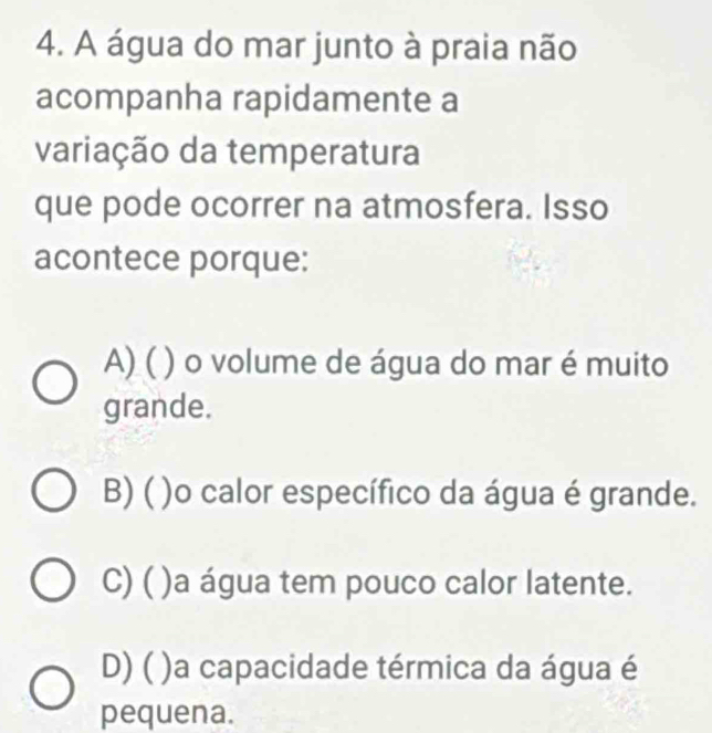 A água do mar junto à praia não
acompanha rapidamente a
variação da temperatura
que pode ocorrer na atmosfera. Isso
acontece porque:
A) ( ) o volume de água do mar é muito
grande.
B) ( )o calor específico da água é grande.
C) ( )a água tem pouco calor latente.
D) ( )a capacidade térmica da água é
pequena.