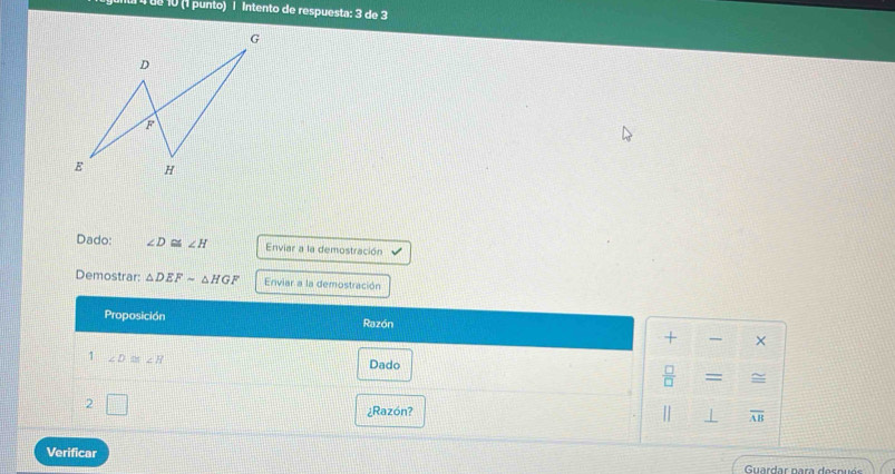 tª 10 (1 punto) | Intento de respuesta: 3 de 3 
Dado: ∠ D≌ ∠ H Enviar a la demostración 
Demostrar: △ DEFsim △ HGF Enviar a la demostración 
Proposición Razón 
+ × 
1 ∠ D≌ ∠ H Dado 
 □ /□  = = 
2 
¿Razón? 
⊥ overline AB
Verificar 
Guar dar n ara es n u