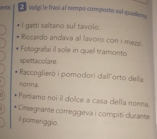 ente, Volgi le frasi al tempo composto sul quadero 
I gatti saltano sul tavolo. 
Riccardo andava al lavoro con i mezzi. 
Fotografai il sole in quel tramonto 
spettacolare. 
Raccoglierò i pomodori dall'orto della 
nonna. 
a Portiamo noi il dolce a casa della nonna. 
L'insegnante correggeva i compiti durante 
il pomeriggio.