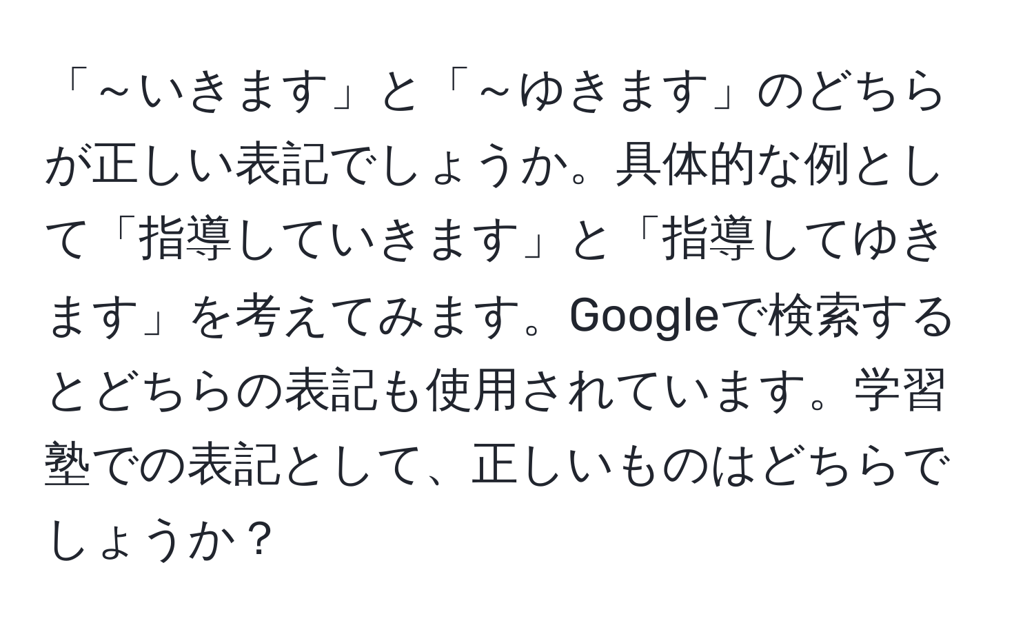 「～いきます」と「～ゆきます」のどちらが正しい表記でしょうか。具体的な例として「指導していきます」と「指導してゆきます」を考えてみます。Googleで検索するとどちらの表記も使用されています。学習塾での表記として、正しいものはどちらでしょうか？