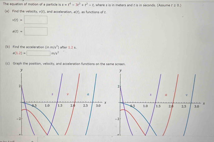 The equation of motion of a particle is s=t^4-3t^3+t^2-t , where s is in meters and t is in seconds. (Assume t≥ 0.)
(a) Find the velocity, v(t) , and acceleration, a(t) , as functions of t.
v(t)=□
a(t)=□
(b) Find the acceleration ( in m/s^2) after 1.2 s.
a(1.2)=□ m/s^2
(c) Graph the position, velocity, and acceleration functions on the same screen.