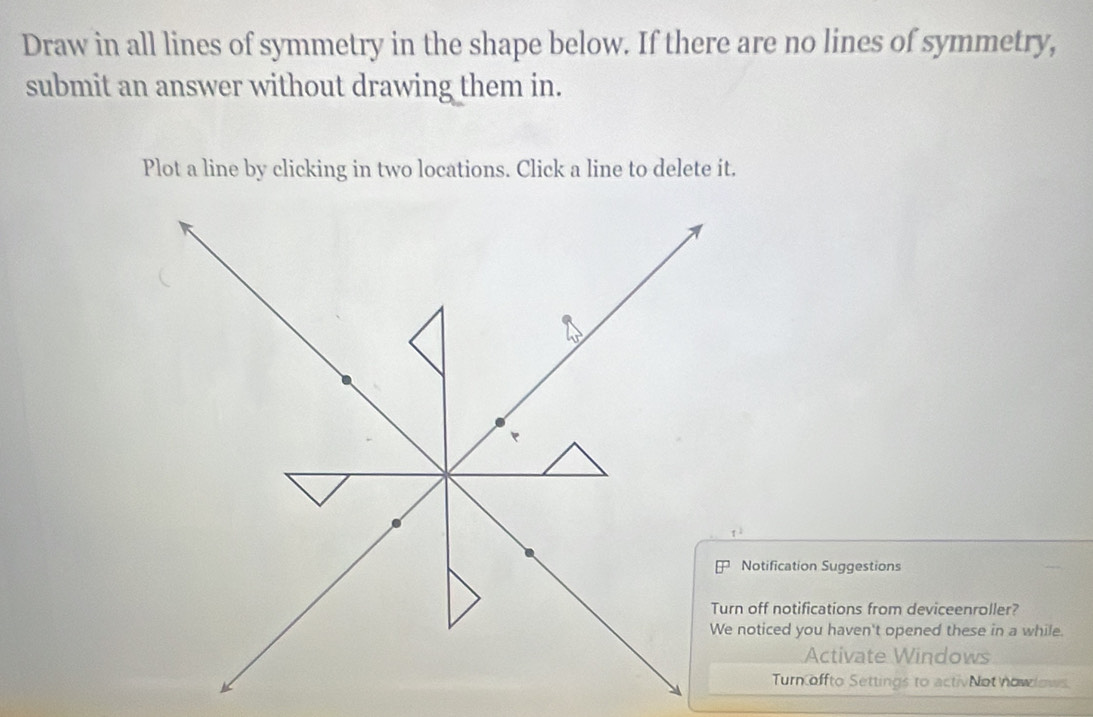 Draw in all lines of symmetry in the shape below. If there are no lines of symmetry, 
submit an answer without drawing them in. 
Plot a line by clicking in two locations. Click a line to delete it. 
Notification Suggestions 
rn off notifications from deviceenroller? 
noticed you haven't opened these in a while. 
Activate Windows 
Turn offto Settings to activNot nowows.