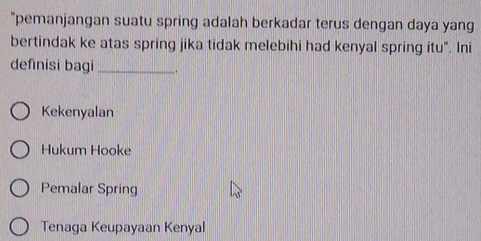 "pemanjangan suatu spring adalah berkadar terus dengan daya yang
bertindak ke atas spring jika tidak melebihi had kenyal spring itu". Ini
definisi bagi_
Kekenyalan
Hukum Hooke
Pemalar Spring
Tenaga Keupayaan Kenyal