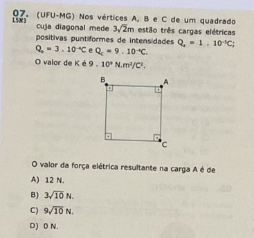 L5 N3 07. (UFU-MG) Nos vértices A, B e C de um quadrado
cuja diagonal mede 3sqrt(2)m estão três cargas elétricas
positivas puntiformes de intensidades Q_a=1.10^(-5)C;
Q_b=3.10^(-4)C e Q_c=9.10^(-4)C. 
O valor de K é 9.10^9N.m^2/C^2. 
O valor da força elétrica resultante na carga A é de
A) 12 N.
B) 3sqrt(10)N.
C) 9sqrt(10)N.
D) 0 N.