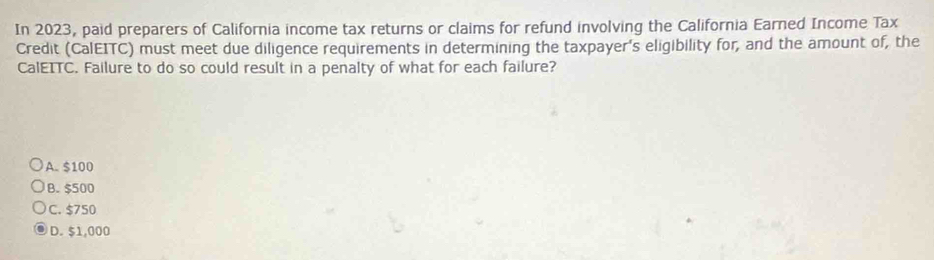 In 2023, paid preparers of California income tax returns or claims for refund involving the California Earned Income Tax
Credit (CalEITC) must meet due diligence requirements in determining the taxpayer's eligibility for, and the amount of, the
CalEITC. Failure to do so could result in a penalty of what for each failure?
A. $100
B. $500
C. $750
D. $1,000