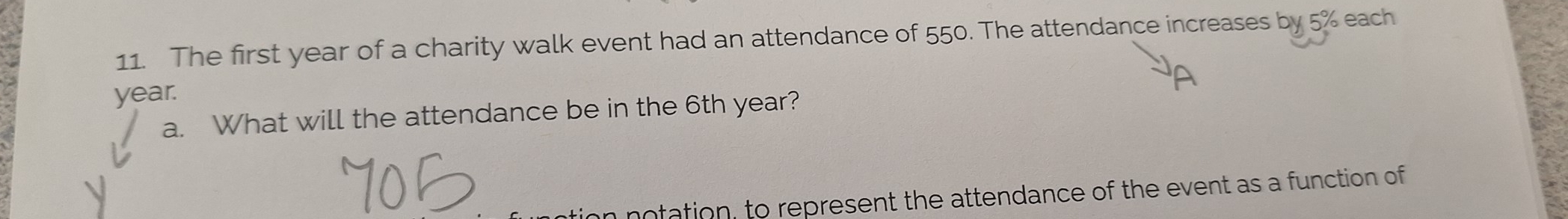 The first year of a charity walk event had an attendance of 550. The attendance increases by 5% each
year. 
a. What will the attendance be in the 6th year? 
n notation, to represent the attendance of the event as a function of