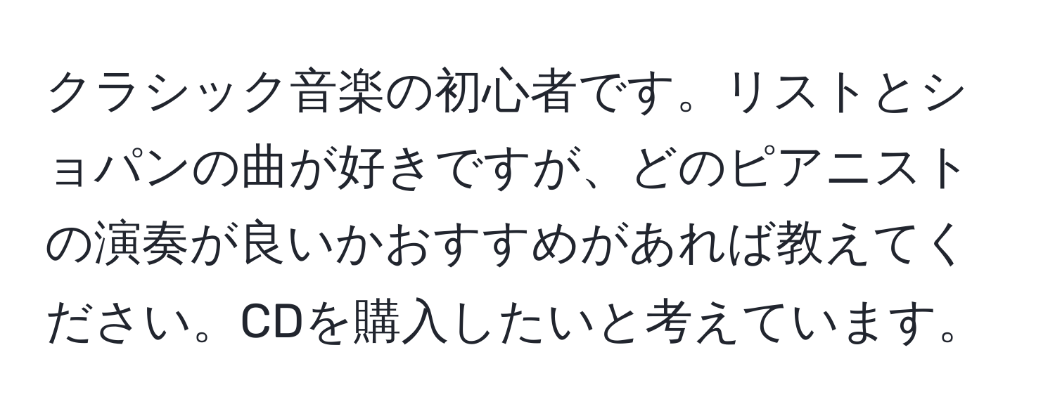 クラシック音楽の初心者です。リストとショパンの曲が好きですが、どのピアニストの演奏が良いかおすすめがあれば教えてください。CDを購入したいと考えています。