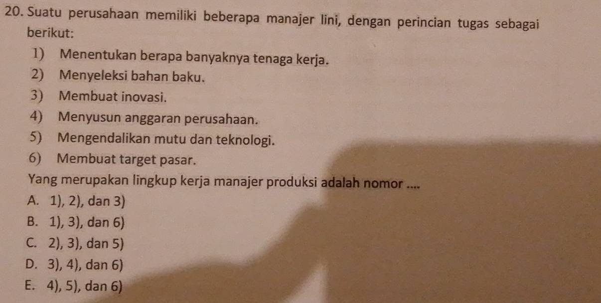 Suatu perusahaan memiliki beberapa manajer lini, dengan perincian tugas sebagai
berikut:
1) Menentukan berapa banyaknya tenaga kerja.
2) Menyeleksi bahan baku.
3) Membuat inovasi.
4) Menyusun anggaran perusahaan.
5) Mengendalikan mutu dan teknologi.
6) Membuat target pasar.
Yang merupakan lingkup kerja manajer produksi adalah nomor ....
A. 1), 2), dan 3)
B. 1), 3), dan 6)
C. 2), 3), dan 5)
D. 3), 4), dan 6)
E. 4), 5), dan 6)