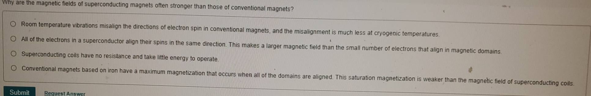 Why are the magnetic fields of superconducting magnets often stronger than those of conventional magnets?
Room temperature vibrations misalign the directions of electron spin in conventional magnets, and the misalignment is much less at cryogenic temperatures.
All of the electrons in a superconductor align their spins in the same direction. This makes a larger magnetic field than the small number of electrons that align in magnetic domains.
Superconducting coils have no resistance and take little energy to operate.
Conventional magnets based on iron have a maximum magnetization that occurs when all of the domains are aligned. This saturation magnetization is weaker than the magnetic field of superconducting coils.
Submit Request Answer