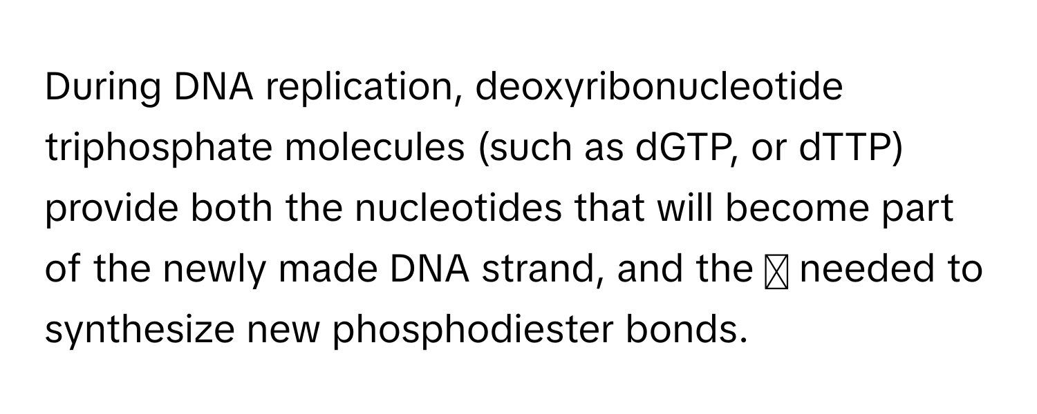 During DNA replication, deoxyribonucleotide triphosphate molecules (such as dGTP, or dTTP) provide both the nucleotides that will become part of the newly made DNA strand, and the ◻ needed to synthesize new phosphodiester bonds.