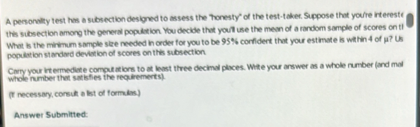 A personality test has a subsection designed to assess the "honesty" of the test-taker. Suppose that you're intereste 
this subsection among the general population. You decide that you'll use the mean of a random sample of scores on th 
What is the minimum sample size needed in order for you to be 95% confident that your estimate is within 4 of μ? Us 
population standard deviation of scores on this subsection. 
Carry your intermediate computations to at least three decimal places. Write your answer as a whole number (and mal 
whole number that satisfies the requirements). 
(If necessary, consult a list of formulas.) 
Answer Submitted: