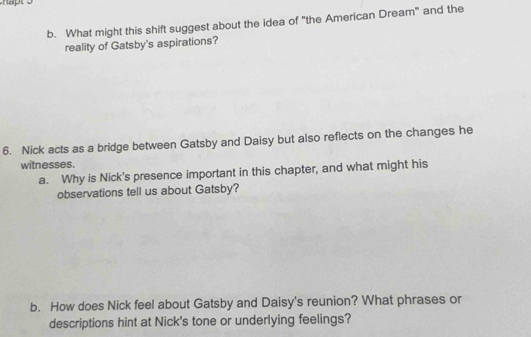 What might this shift suggest about the idea of "the American Dream" and the 
reality of Gatsby's aspirations? 
6. Nick acts as a bridge between Gatsby and Daisy but also reflects on the changes he 
witnesses. 
a. Why is Nick's presence important in this chapter, and what might his 
observations tell us about Gatsby? 
b. How does Nick feel about Gatsby and Daisy's reunion? What phrases or 
descriptions hint at Nick's tone or underlying feelings?