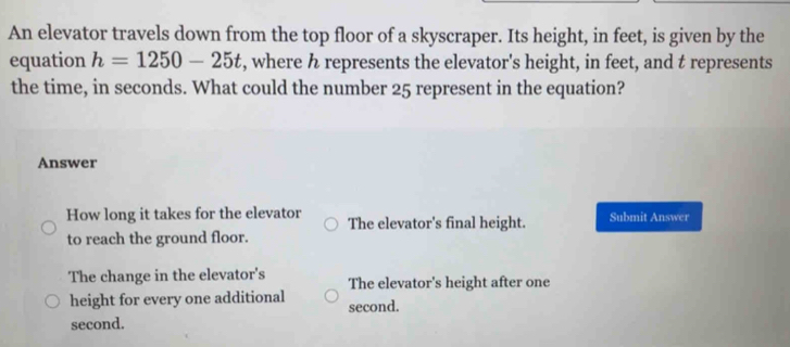 An elevator travels down from the top floor of a skyscraper. Its height, in feet, is given by the
equation h=1250-25t , where h represents the elevator's height, in feet, and t represents
the time, in seconds. What could the number 25 represent in the equation?
Answer
How long it takes for the elevator The elevator's final height. Submit Answer
to reach the ground floor.
The change in the elevator's The elevator's height after one
height for every one additional second.
second.