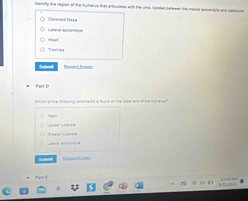 ldentify the region of the humerus that articulates with the ulna, located between the medial epicondyle and capitulum.
Coronoid fossa
Lateral epicondyle
Head
Trochlea
Submit Request Answer
Part D
Which of the following landmarks is found on the distal end of the humerus?
Neck
Lesser tubercle
Greater tübercie
Lateral epicondyle
Submit Request Answer
Part E
12:40 PM
a 9/22/2024