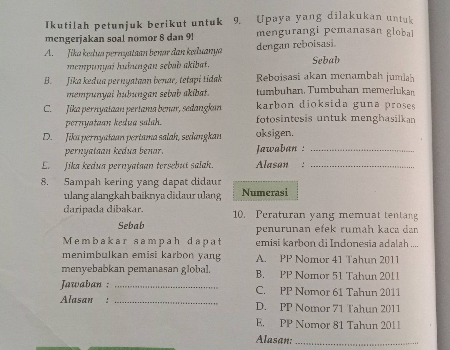 Ikutilah petunjuk berikut untuk 9. Upaya yang dilakukan untuk
mengerjakan soal nomor 8 dan 9!
mengurangi pemanasan global
A. Jika kedua pernyataan benar dan keduanya dengan reboisasi.
mempunyai hubungan sebab akibat.
Sebab
B. Jika kedua pernyataan benar, tetapi tidak
Reboisasi akan menambah jumlah
mempunyai hubungan sebab akibat.
tumbuhan. Tumbuhan memerlukan
C. Jika pernyataan pertama benar, sedangkan
karbon dioksida guna proses
pernyataan kedua salah.
fotosintesis untuk menghasilkan
D. Jika pernyataan pertama salah, sedangkan
oksigen.
pernyataan kedua benar. Jawaban :_
E. Jika kedua pernyataan tersebut salah. Alasan :_
8. Sampah kering yang dapat didaur
ulang alangkah baiknya didaur ulang Numerasi
daripada dibakar.
10. Peraturan yang memuat tentang
Sebab
penurunan efek rumah kaca dan
Membakar sampah dapat emisi karbon di Indonesia adalah ....
menimbulkan emisi karbon yang A. PP Nomor 41 Tahun 2011
menyebabkan pemanasan global.
B. PP Nomor 51 Tahun 2011
Jawaban :_
C. PP Nomor 61 Tahun 2011
Alasan :_
D. PP Nomor 71 Tahun 2011
E. PP Nomor 81 Tahun 2011
Alasan:_