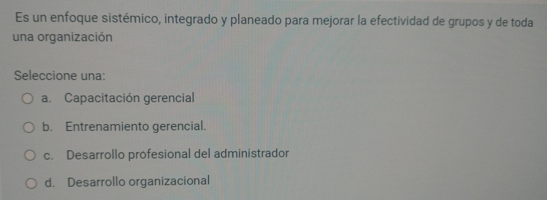 Es un enfoque sistémico, integrado y planeado para mejorar la efectividad de grupos y de toda
una organización
Seleccione una:
a. Capacitación gerencial
b. Entrenamiento gerencial.
c. Desarrollo profesional del administrador
d. Desarrollo organizacional