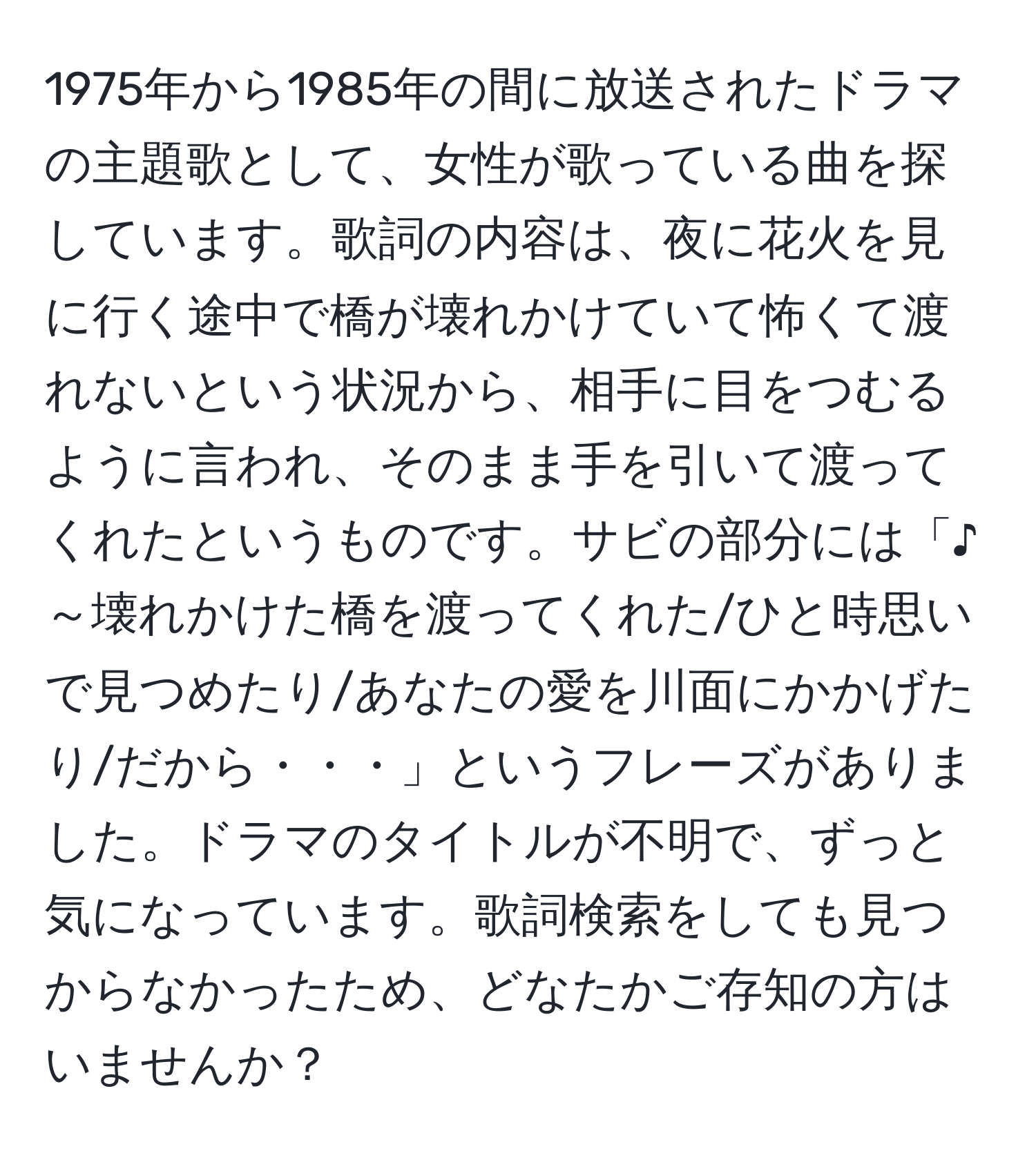 1975年から1985年の間に放送されたドラマの主題歌として、女性が歌っている曲を探しています。歌詞の内容は、夜に花火を見に行く途中で橋が壊れかけていて怖くて渡れないという状況から、相手に目をつむるように言われ、そのまま手を引いて渡ってくれたというものです。サビの部分には「♪～壊れかけた橋を渡ってくれた/ひと時思いで見つめたり/あなたの愛を川面にかかげたり/だから・・・」というフレーズがありました。ドラマのタイトルが不明で、ずっと気になっています。歌詞検索をしても見つからなかったため、どなたかご存知の方はいませんか？