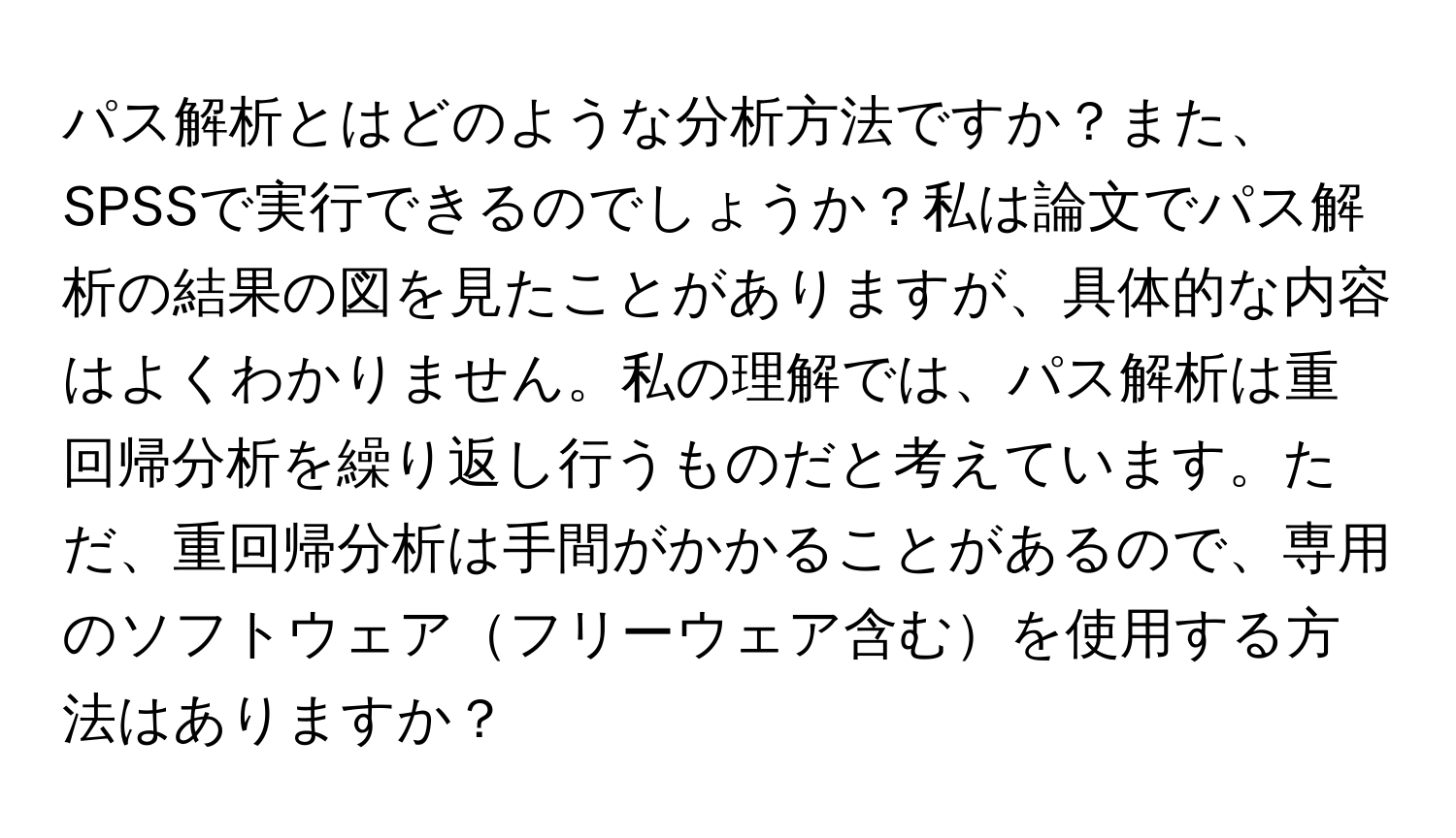 パス解析とはどのような分析方法ですか？また、SPSSで実行できるのでしょうか？私は論文でパス解析の結果の図を見たことがありますが、具体的な内容はよくわかりません。私の理解では、パス解析は重回帰分析を繰り返し行うものだと考えています。ただ、重回帰分析は手間がかかることがあるので、専用のソフトウェアフリーウェア含むを使用する方法はありますか？