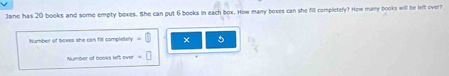 Jane has 20 books and some empty boxes. She can put 6 books in each box. How many boxes can she fill completely? How many books will be left over? 
Number of boxes she can fill completely =□ × 5
Number of books left over =□