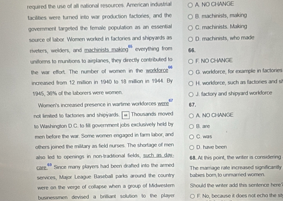 required the use of all national resources. American industrial A. NO CHANGE
facilities were turned into war production factories, and the B. machinists, making
government targeted the female population as an essential C. machinists. Making
source of labor Women worked in factories and shipyards as D. machinists, who made
riveters, welders, and machinists making₹ everything from 66.
uniforms to munitions to airplanes, they directly contributed to F. NO CHANGE
66
the war effort. The number of women in the workforce G. workforce, for example in factories
increased from 12 million in 1940 to 18 million in 1944. By H. workforce, such as factories and si
1945, 36% of the laborers were women.
J. factory and shipyard workforce
Women's increased presence in wartime workforces were 6 67.
not limited to factories and shipyards. Thousands moved A. NO CHANGE
to Washington D.C. to fill government jobs exclusively held by B. are
men before the war. Some women engaged in farm labor, and C. was
others joined the military as field nurses. The shortage of men D. have been
also led to openings in non-traditional fields, such as day- 68. At this point, the writer is considering
care." Since many players had been drafted into the armed The marriage rate increased significantly
services, Major League Baseball parks around the country babies born to unmarried women.
were on the verge of collapse when a group of Midwestern Should the writer add this sentence here
businessmen devised a brilliant solution to the player F. No, because it does not echo the st