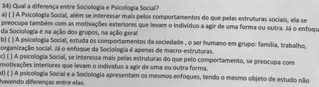 Qual a diferença entre Sociologia e Psicologia Social?
a) ( ) A Psicologia Social, além se interessar mais pelos comportamentos do que pelas estruturas sociais, ela se
preocupa também com as motivações exteriores que levam o indivíduo a agir de uma forma ou outra. Já o enfoque
da Sociologia é na ação dos grupos, na ação geral
b) ( ) A psicologia Social, estuda os comportamentos da sociedade , o ser humano em grupo: família, trabalho,
organização social. Já o enfoque da Sociologia é apenas de macro-estruturas.
c) ( ) A psicologia Social, se interessa mais pelas estruturas do que pelo comportamento, se preocupa com
motivações interiores que levam o individuo a agir de uma ou outra forma.
d) ( ) A psicologia Social e a Sociologia apresentam os mesmos enfoques, tendo o mesmo objeto de estudo não
havendo diferenças entre elas.