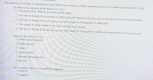 The quantity (in pounds) of a gourmet ground coffee that is sold by a coffee company at a price of ρ dollars per pound is Q=f(p). 
(a) What is the meaning of the denivative 19
The price of the coffee as a function of the supply
The rate of change of the quantity of coffee sold with respect to the price per pound when the price is $9 per pound
The rate of change of the price per pound with respect to the quantity of coffee sold.
The supply of coffee needed to be sold to charge $9 per pound.
The rate of change of the price per pound with respect to the quantity of coffee sold when the price is $9 per pound.
What are the units of f'(9)?
dollars/(pound/pound)
dollars/pound
doliars
pounds/'dollar
pounds/'(dollars/pound
pounds
(b) In general, will positive f'(9) be positive or negative?
negative