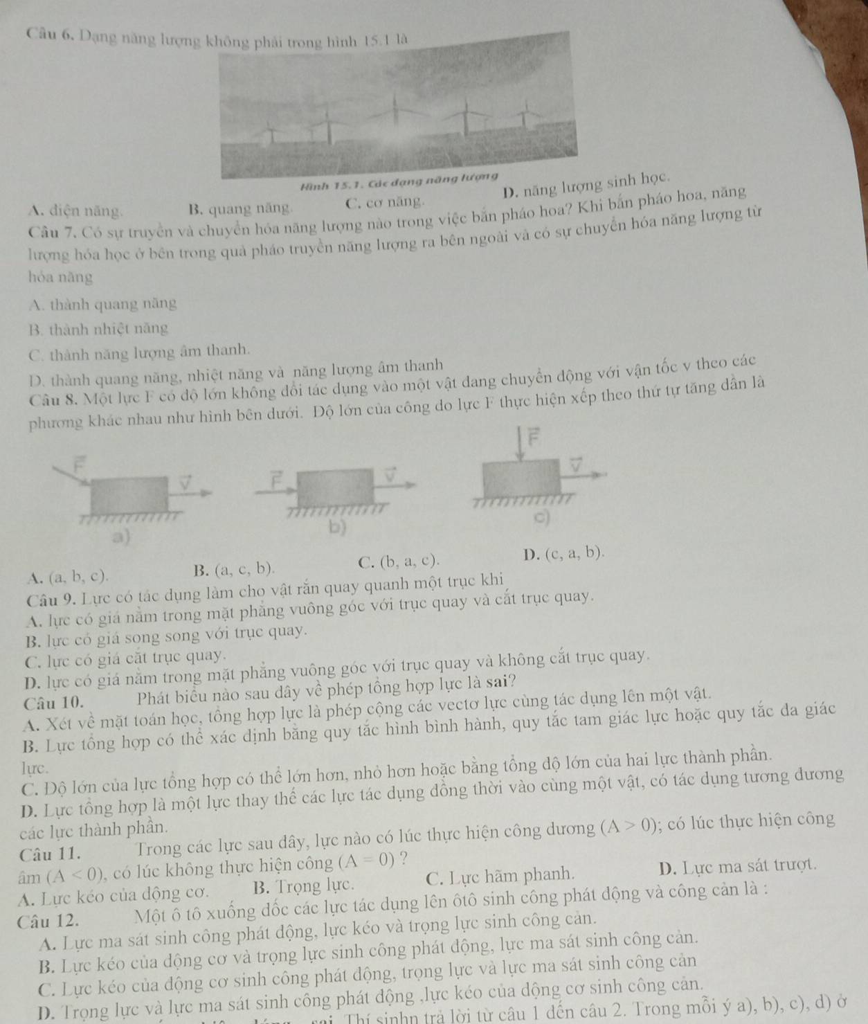 Câu 6, Dạng năng lượ
Hình 15.1. Các đạng năng lượng
D. năng lượninh học.
A. diện năng B. quang năng C. cơ năng.
Câu 7, Có sự truyền và chuyển hóa năng lượng nào trong việc bắn pháo hoa? Khi bắn pháo hoa, năng
lượng hóa học ở bên trong quả pháo truyền năng lượng ra bên ngoài và có sự chuyển hóa năng lượng từ
hóa nāng
A. thành quang năng
B. thành nhiệt năng
C. thành năng lượng âm thanh.
D. thành quang năng, nhiệt năng và năng lượng âm thanh
Câu 8. Một lực F có độ lớn không đổi tác dụng vào một vật dang chuyển động với vận tốc v theo các
phương khác nhau như hình bên dưới. Độ lớn của công do lực F thực hiện xếp theo thứ tự tăng dân là
F
7
v
F
777
○)
a)
b)
C. (b,a,c).
D. (c,a,b).
A. (a,b,c).
B. (a,c,b).
Câu 9. Lực có tác dụng làm cho vật rắn quay quanh một trục khi
A. lực có giá nằm trong mặt phăng vuông góc với trục quay và cắt trục quay.
B. lực có giá song song với trục quay.
C. lực có giá cắt trục quay.
D. lực có giá nằm trong mặt phẳng vuông góc với trục quay và không cắt trục quay.
Câu 10. Phát biểu nào sau dây về phép tổng hợp lực là sai?
A. Xét về mặt toán học, tổng hợp lực là phép cộng các vectơ lực cùng tác dụng lên một vật.
B. Lực tổng hợp có thể xác dịnh bằng quy tắc hình bình hành, quy tắc tam giác lực hoặc quy tắc đa giác
lực.
C. Độ lớn của lực tổng hợp có thể lớn hơn, nhỏ hơn hoặc bằng tổng độ lớn của hai lực thành phần.
D. Lực tổng hợp là một lực thay thể các lực tác dụng đồng thời vào cùng một vật, có tác dụng tương đương
các lực thành phần.
Câu 11. Trong các lực sau dây, lực nào có lúc thực hiện công dương (A>0);  c   thực hiện công
am(A<0) có l ú c không thực hiện công (A=0) ?
A. Lực kéo của động cơ. B. Trọng lực. C. Lực hãm phanh. D. Lực ma sát trượt.
Câu 12. Một ố tô xuống đốc các lực tác dụng lên ôtô sinh công phát dộng và công cản là :
A. Lực ma sát sinh công phát động, lực kéo và trọng lực sinh công cản.
B. Lực kéo của dộng cơ và trọng lực sinh công phát động, lực ma sát sinh công cản.
C. Lực kéo của động cơ sinh công phát động, trọng lực và lực ma sát sinh công cản
D. Trọng lực và lực ma sát sinh công phát động ,lực kéo của dộng cơ sinh công cản.
ri Thí sinhn trả lời từ câu 1 đến câu 2. Trong mỗi ý a), b), c), d) ở