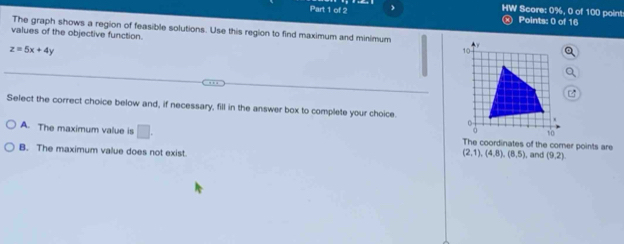 HW Score: 0%, 0 of 100 point Points: 0 of 16
The graph shows a region of feasible solutions. Use this region to find maximum and minimum
values of the objective function.
z=5x+4y
Select the correct choice below and, if necessary, fill in the answer box to complete your choice.
A. The maximum value is □ . The coordinates of the corner points are (2,1), (4,8), (8,5)
B. The maximum value does not exist. , and (9,2)