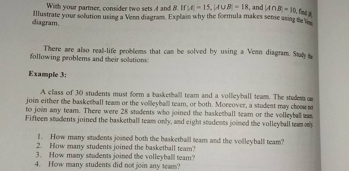 With your partner, consider two sets A and B. If |A|=15, |A∪ B|=18 , and |A∩ B|=10 , find B
Illustrate your solution using a Venn diagram. Explain why the formula makes sense using the Vem 
diagram. 
There are also real-life problems that can be solved by using a Venn diagram. Study the 
following problems and their solutions: 
Example 3: 
A class of 30 students must form a basketball team and a volleyball team. The students can 
join either the basketball team or the volleyball team, or both. Moreover, a student may choose not 
to join any team. There were 28 students who joined the basketball team or the volleyball team 
Fifteen students joined the basketball team only, and eight students joined the volleyball team only 
1. How many students joined both the basketball team and the volleyball team? 
2. How many students joined the basketball team? 
3. How many students joined the volleyball team? 
4. How many students did not join any team?