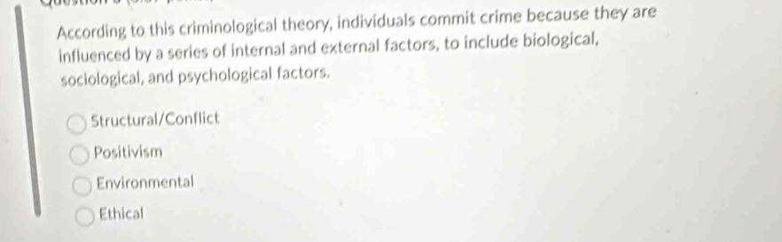 According to this criminological theory, individuals commit crime because they are
influenced by a series of internal and external factors, to include biological,
sociological, and psychological factors.
Structural/Conflict
Positivism
Environmental
Ethical