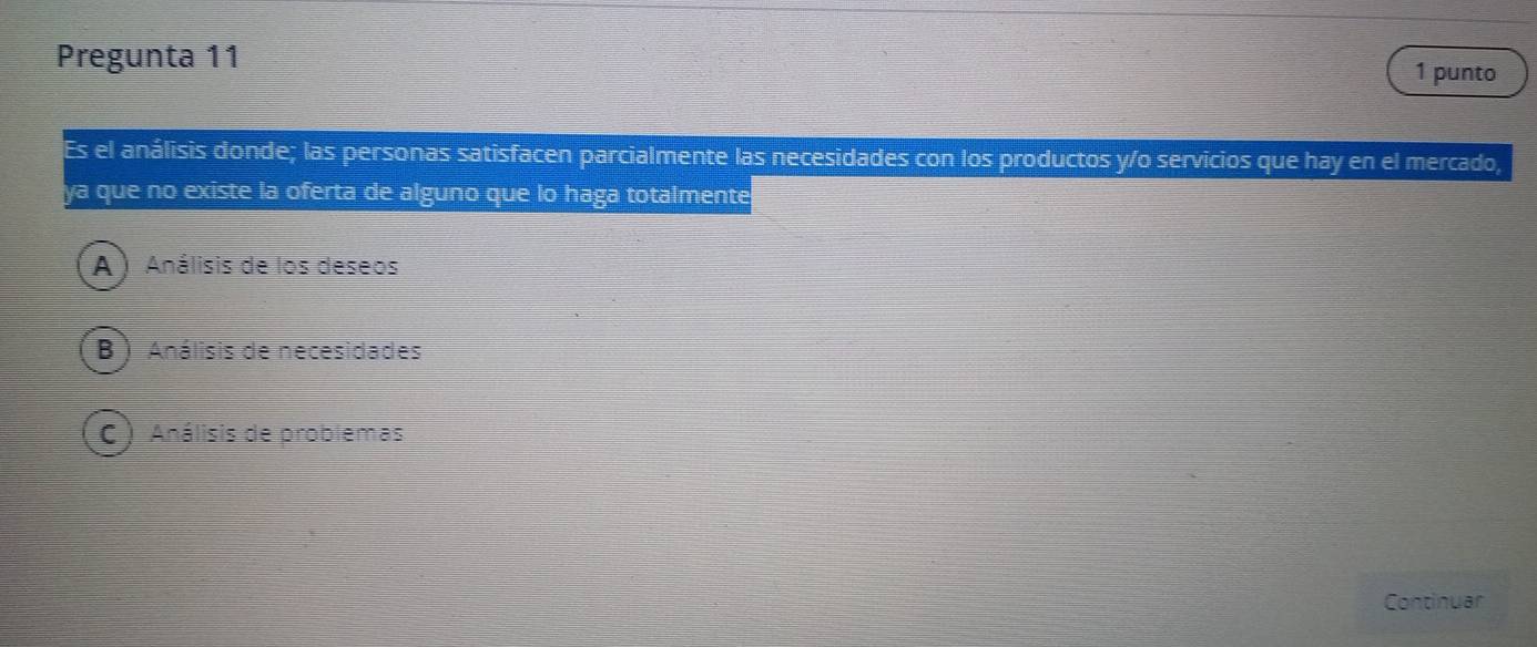 Pregunta 11 1 punto
Es el análisis donde; las personas satisfacen parcialmente las necesidades con los productos y/o servicios que hay en el mercado,
ya que no existe la oferta de alguno que lo haga totalmente
A ) Análisis de los deseos
B ) Análisis de necesidades
C ) Análisis de problemas
Continuar