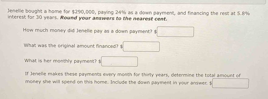 Jenelle bought a home for $290,000, paying 24% as a down payment, and financing the rest at 5.8%
interest for 30 years. Round your answers to the nearest cent. 
How much money did Jenelle pay as a down payment? □ 
What was the original amount financed? c □ 
What is her monthly payment? □ 
If Jenelle makes these payments every month for thirty years, determine the total amount of 
money she will spend on this home. Include the down payment in your answer. $ □