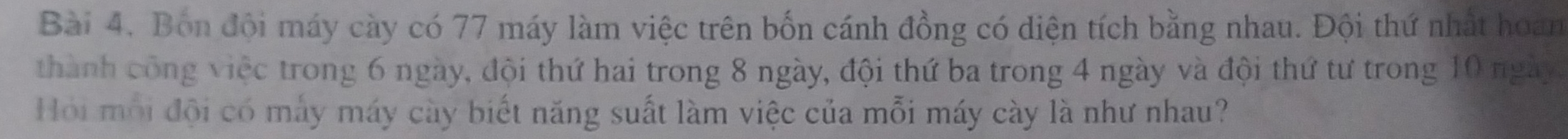 Bón đội máy cày có 77 máy làm việc trên bốn cánh đồng có diện tích bằng nhau. Đội thứ nhất hoan 
thành công việc trong 6 ngày, đội thứ hai trong 8 ngày, đội thứ ba trong 4 ngày và đội thứ tư trong 10 ngày. 
Hồi mỗi đội có máy máy cày biết năng suất làm việc của mỗi máy cày là như nhau?