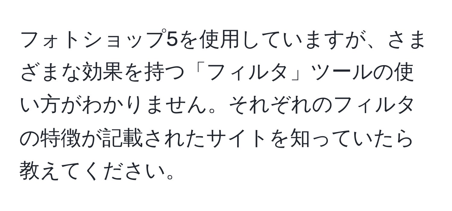 フォトショップ5を使用していますが、さまざまな効果を持つ「フィルタ」ツールの使い方がわかりません。それぞれのフィルタの特徴が記載されたサイトを知っていたら教えてください。