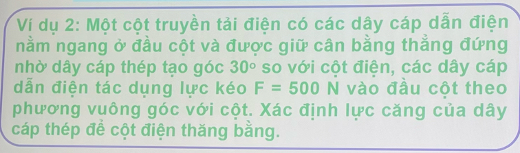 Ví dụ 2: Một cột truyền tải điện có các dây cáp dẫn điện 
nằm ngang ở đầu cột và được giữ cân bằng thẳng đứng 
nhờ dây cáp thép tạo góc 30° so với cột điện, các dây cáp 
dẫn điện tác dụng lực kéo F=500N vào đầu cột theo 
phương vuông góc với cột. Xác định lực căng của dây 
cáp thép để cột điện thăng bằng.