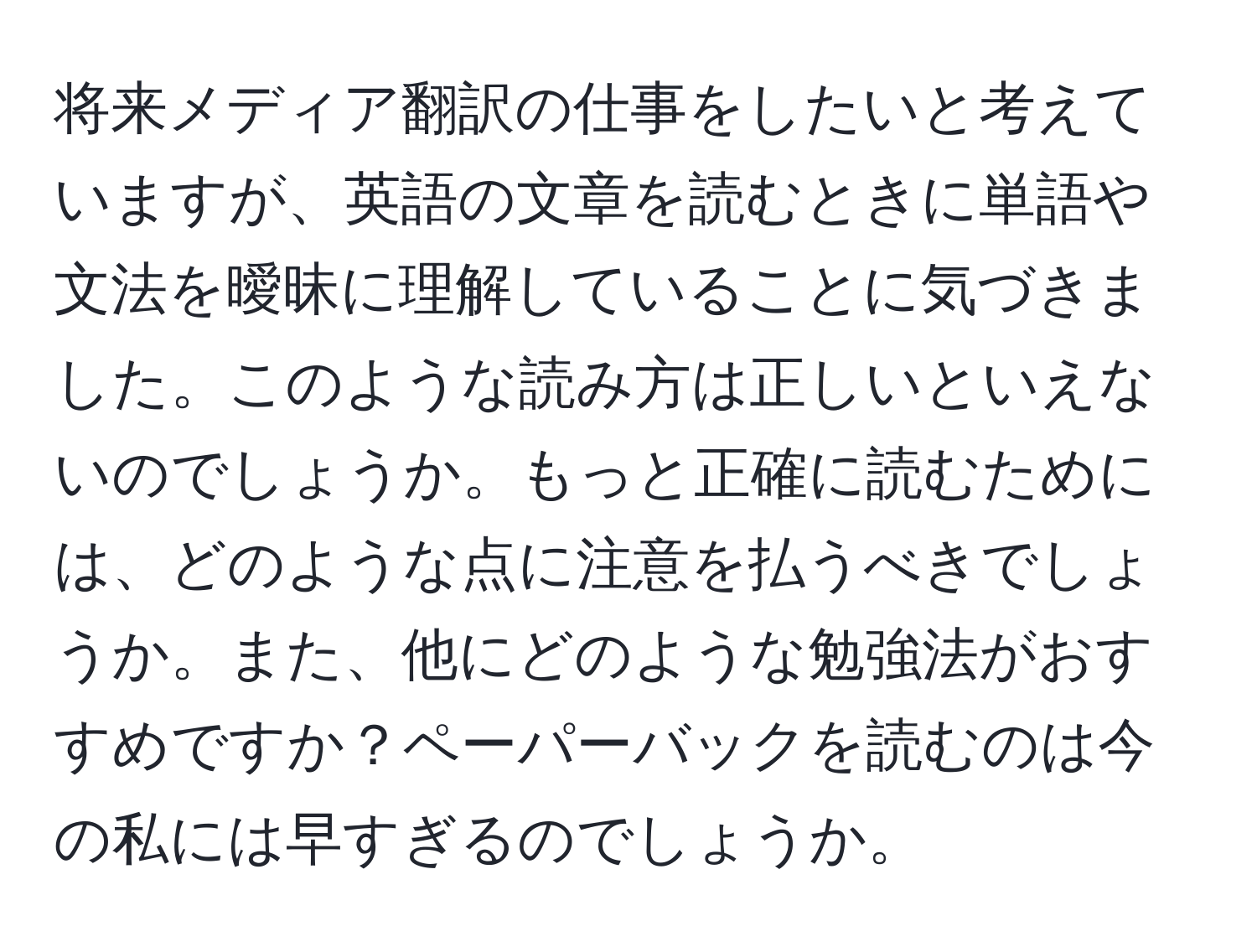 将来メディア翻訳の仕事をしたいと考えていますが、英語の文章を読むときに単語や文法を曖昧に理解していることに気づきました。このような読み方は正しいといえないのでしょうか。もっと正確に読むためには、どのような点に注意を払うべきでしょうか。また、他にどのような勉強法がおすすめですか？ペーパーバックを読むのは今の私には早すぎるのでしょうか。