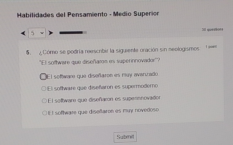 Habilidades del Pensamiento - Medio Superior
30 questions
5
5. Cómo se podría reescribir la siguiente oración sin neologismos: 1 point
“El software que diseñaron es superinnovador”?
El software que diseñaron es muy avanzado.
El software que diseñaron es supermoderno.
El software que diseñaron es superinnovador.
El software que diseñaron es muy novedoso.
Submit