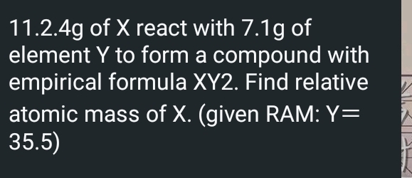 11.2. 4g of X react with 7.1g of 
element Y to form a compound with 
empirical formula XY2. Find relative 
atomic mass of X. (given RAM: Y=
35.5)