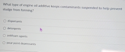 What type of engine oil additive keeps contaminants suspended to help prevent
sludge from forming?
dispersants
detergents
antifoam agents
pour point depressants