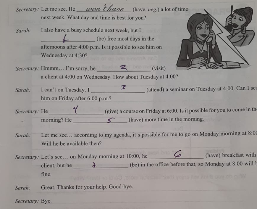 Secretary: Let me see. He _(have, neg.) a lo 
next week. What day and time is best for you? 
Sarah: I also have a busy schedule next week, but I 
_(be) free most days in the 
afternoons after 4:00 p.m. Is it possible to see him on 
Wednesday at 4:30 ? 
Secretary: Hmmm… I’m sorry, he _(visit) 
a client at 4:00 on Wednesday. How about Tuesday at 4:00 ? 
Sarah: I can't on Tuesday. I _(attend) a seminar on Tuesday at 4:00 . Can I see 
him on Friday after 6:00 p.m.? 
Secretary: He _(give) a course on Friday at 6:00 . Is it possible for you to come in th 
morning? He _(have) more time in the morning. 
Sarah: Let me see… according to my agenda, it’s possible for me to go on Monday morning at 8:0 
Will he be available then? 
Secretary: Let’s see… on Monday morning at 10:00 , he _(have) breakfast with 
client, but he _(be) in the office before that, so Monday at 8:00 will l 
fine. 
Sarah: Great. Thanks for your help. Good-bye. 
Secretary: Bye.