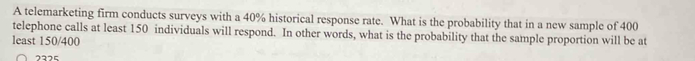 A telemarketing firm conducts surveys with a 40% historical response rate. What is the probability that in a new sample of 400
telephone calls at least 150 individuals will respond. In other words, what is the probability that the sample proportion will be at 
least 150/400
2225