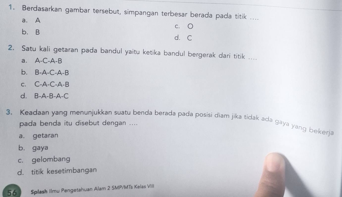 Berdasarkan gambar tersebut, simpangan terbesar berada pada titik ....
a. A
c. O
b. B d. C
2. Satu kali getaran pada bandul yaitu ketika bandul bergerak dari titik ....
a. A-C-A-B
b. B-A-C-A-B
c. C-A-C-A-B
d. B-A-B-A-C
3. Keadaan yang menunjukkan suatu benda berada pada posisi diam jika tidak ada gaya yang bekerja
pada benda itu disebut dengan ....
a. getaran
bù gaya
c. gelombang
d. titik kesetimbangan
56 D Splash Ilmu Pengetahuan Alam 2 SMP/MTs Kelas VIII